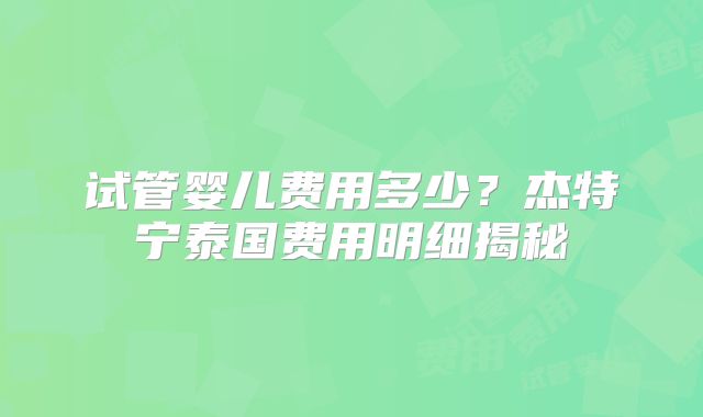 试管婴儿费用多少?杰特宁泰国费用明细揭秘