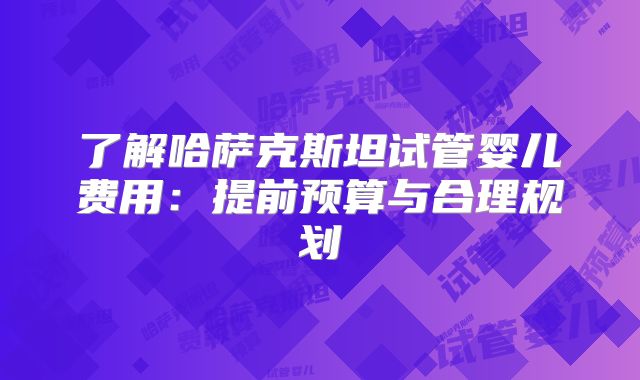 了解哈萨克斯坦试管婴儿费用：提前预算与合理规划
