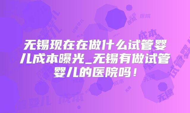 无锡现在在做什么试管婴儿成本曝光_无锡有做试管婴儿的医院吗！