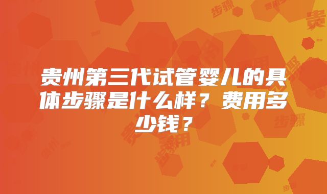 贵州第三代试管婴儿的具体步骤是什么样？费用多少钱？