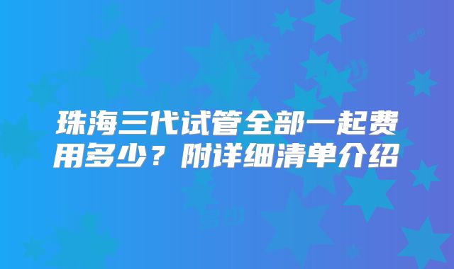 珠海三代试管全部一起费用多少？附详细清单介绍
