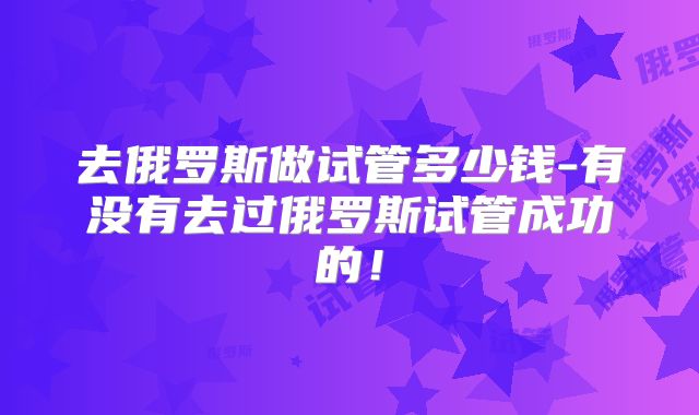去俄罗斯做试管多少钱-有没有去过俄罗斯试管成功的！