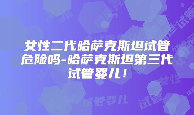 女性二代哈萨克斯坦试管危险吗-哈萨克斯坦第三代试管婴儿！
