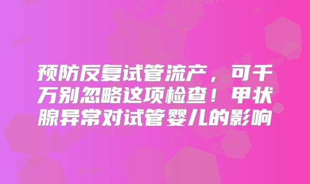 预防反复试管流产，可千万别忽略这项检查！甲状腺异常对试管婴儿的影响