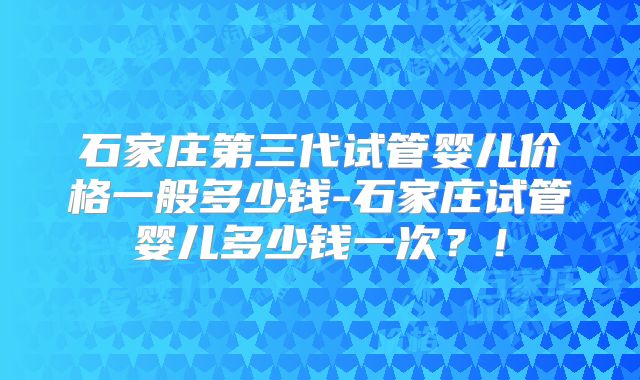 石家庄第三代试管婴儿价格一般多少钱-石家庄试管婴儿多少钱一次?!