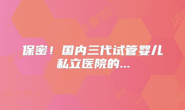 保密！国内三代试管婴儿私立医院的...