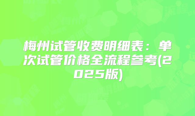 梅州试管收费明细表：单次试管价格全流程参考(2025版)