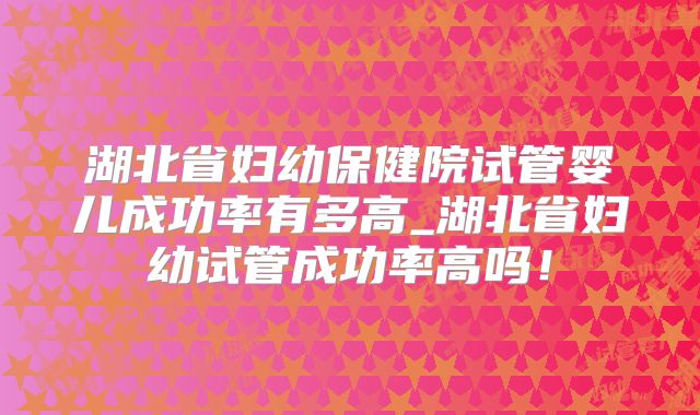 湖北省妇幼保健院试管婴儿成功率有多高_湖北省妇幼试管成功率高吗！