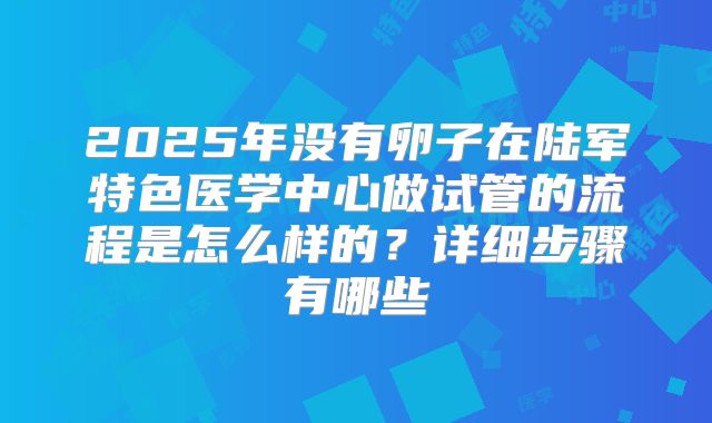 2025年没有卵子在陆军特色医学中心做试管的流程是怎么样的?详细步骤有哪些