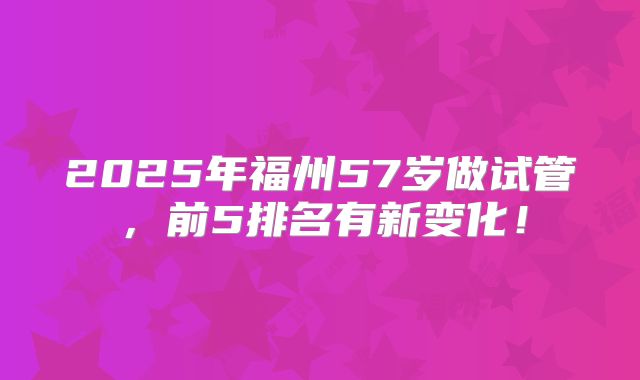2025年福州57岁做试管，前5排名有新变化！