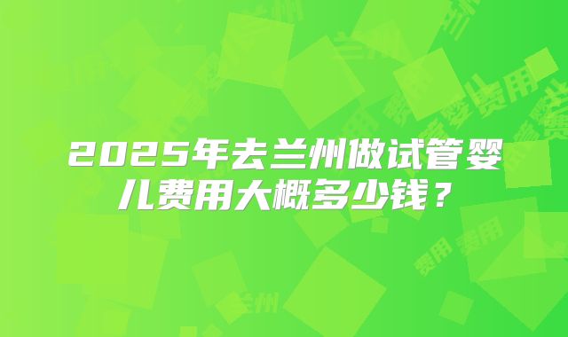 2025年去兰州做试管婴儿费用大概多少钱？