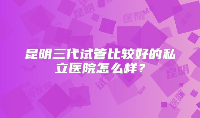 昆明三代试管比较好的私立医院怎么样？
