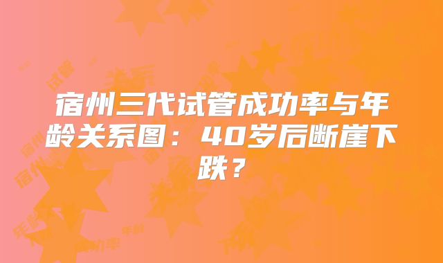 宿州三代试管成功率与年龄关系图：40岁后断崖下跌？