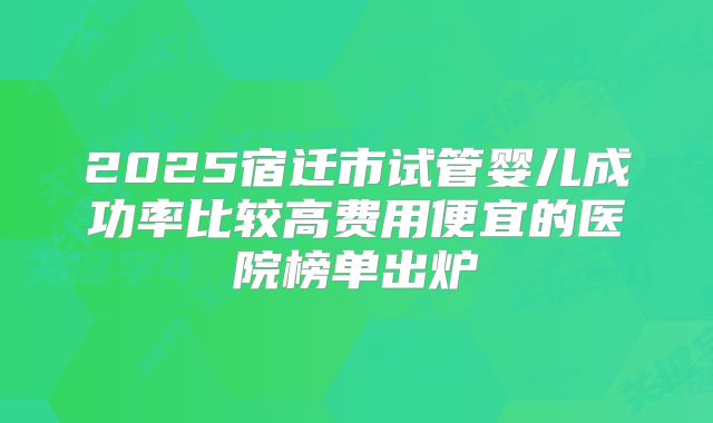 2025宿迁市试管婴儿成功率比较高费用便宜的医院榜单出炉