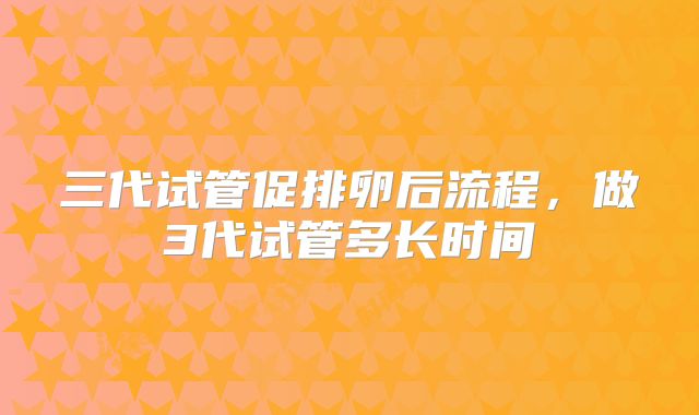 三代试管促排卵后流程,做3代试管多长时间