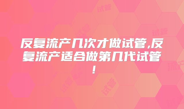 反复流产几次才做试管,反复流产适合做第几代试管！