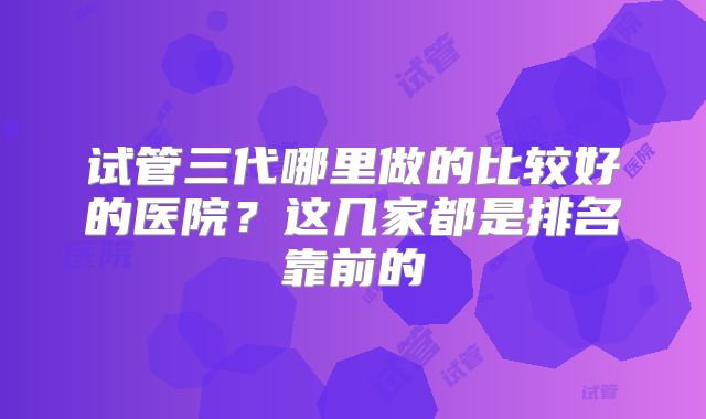 试管三代哪里做的比较好的医院？这几家都是排名靠前的