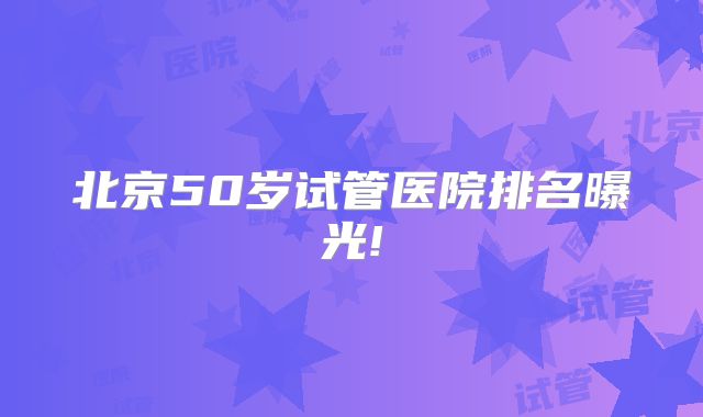 北京50岁试管医院排名曝光!