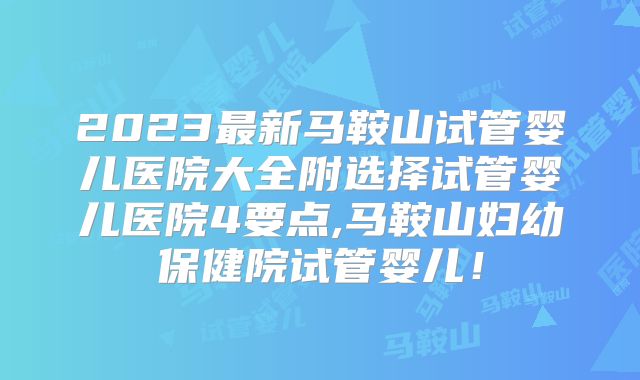 2023最新马鞍山试管婴儿医院大全附选择试管婴儿医院4要点,马鞍山妇幼保健院试管婴儿！