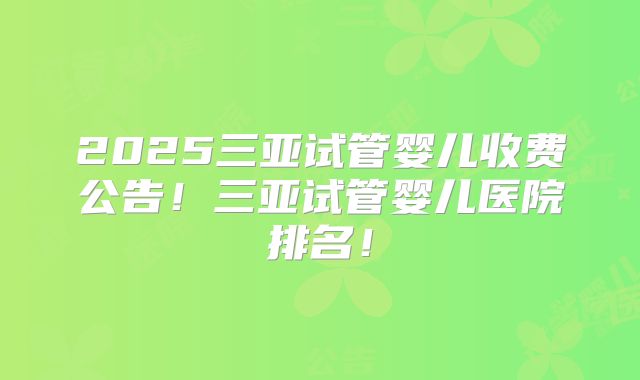 2025三亚试管婴儿收费公告！三亚试管婴儿医院排名！