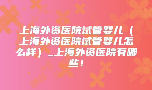 上海外资医院试管婴儿（上海外资医院试管婴儿怎么样）_上海外资医院有哪些！