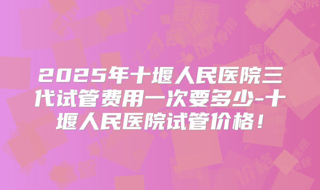 2025年十堰人民医院三代试管费用一次要多少-十堰人民医院试管价格!