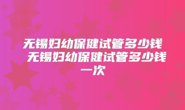 无锡妇幼保健试管多少钱 无锡妇幼保健试管多少钱一次