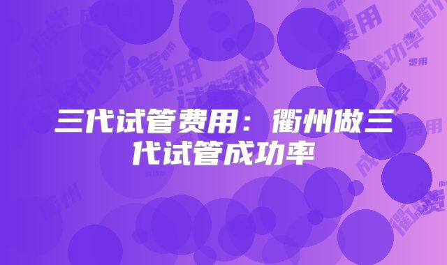 三代试管费用：衢州做三代试管成功率