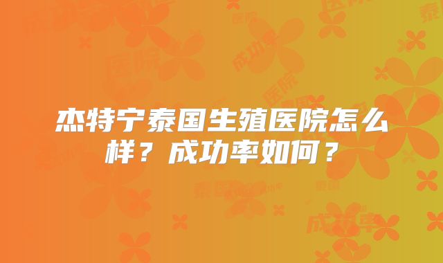 杰特宁泰国生殖医院怎么样？成功率如何？