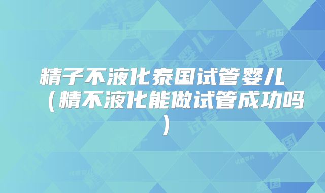 精子不液化泰国试管婴儿(精不液化能做试管成功吗)