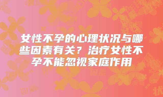 女性不孕的心理状况与哪些因素有关?治疗女性不孕不能忽视家庭作用
