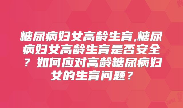 糖尿病妇女高龄生育,糖尿病妇女高龄生育是否安全?如何应对高龄糖尿病妇女的生育问题?