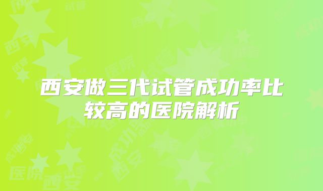 西安做三代试管成功率比较高的医院解析