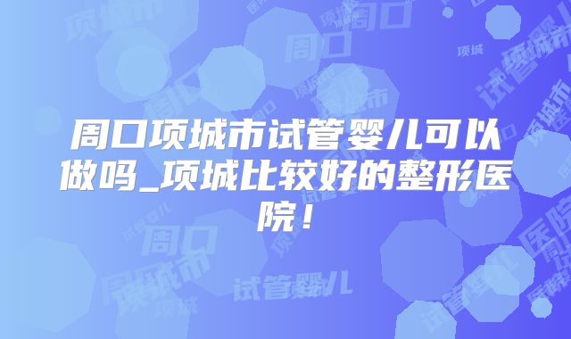 周口项城市试管婴儿可以做吗_项城比较好的整形医院！