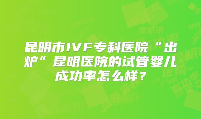 昆明市IVF专科医院“出炉”昆明医院的试管婴儿成功率怎么样？