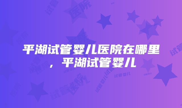 平湖试管婴儿医院在哪里，平湖试管婴儿