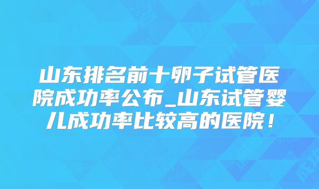 山东排名前十卵子试管医院成功率公布_山东试管婴儿成功率比较高的医院！