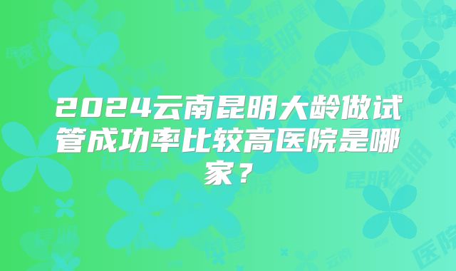 2024云南昆明大龄做试管成功率比较高医院是哪家？