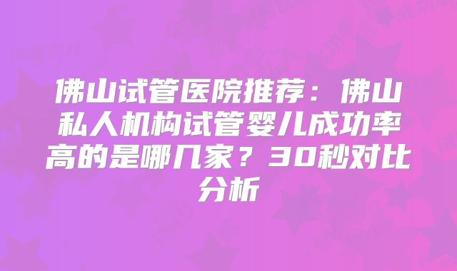 佛山试管医院推荐：佛山私人机构试管婴儿成功率高的是哪几家？30秒对比分析