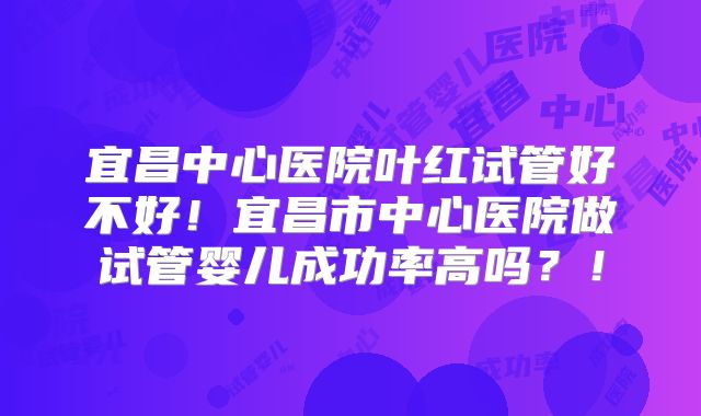 宜昌中心医院叶红试管好不好！宜昌市中心医院做试管婴儿成功率高吗？！