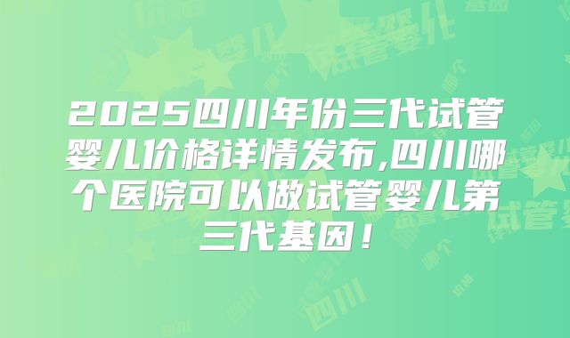2025四川年份三代试管婴儿价格详情发布,四川哪个医院可以做试管婴儿第三代基因！