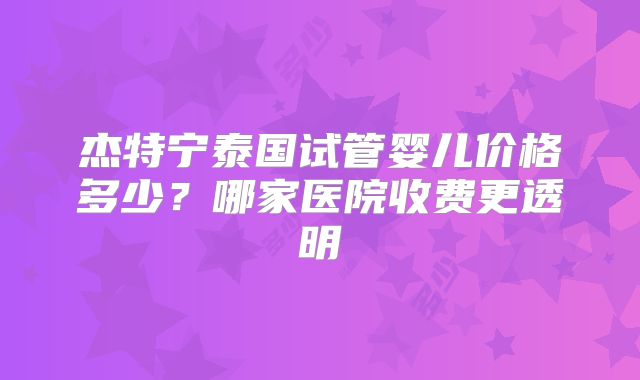 杰特宁泰国试管婴儿价格多少？哪家医院收费更透明