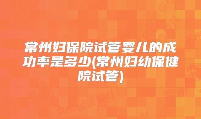 常州妇保院试管婴儿的成功率是多少(常州妇幼保健院试管)