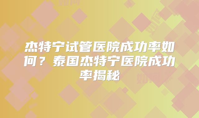 杰特宁试管医院成功率如何？泰国杰特宁医院成功率揭秘