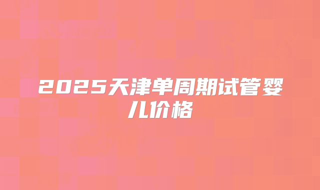 2025天津单周期试管婴儿价格