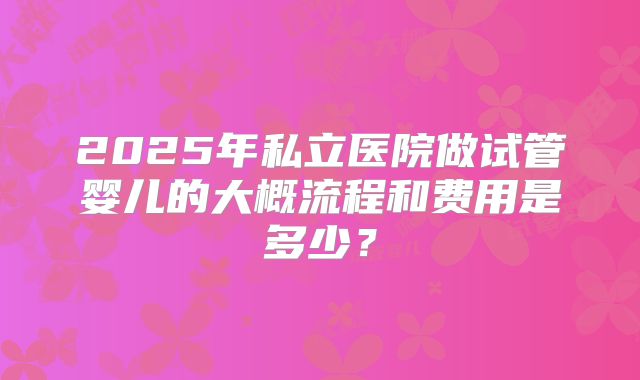 2025年私立医院做试管婴儿的大概流程和费用是多少?