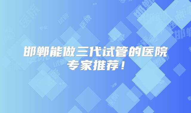 邯郸能做三代试管的医院专家推荐！