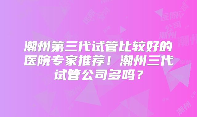 潮州第三代试管比较好的医院专家推荐！潮州三代试管公司多吗？