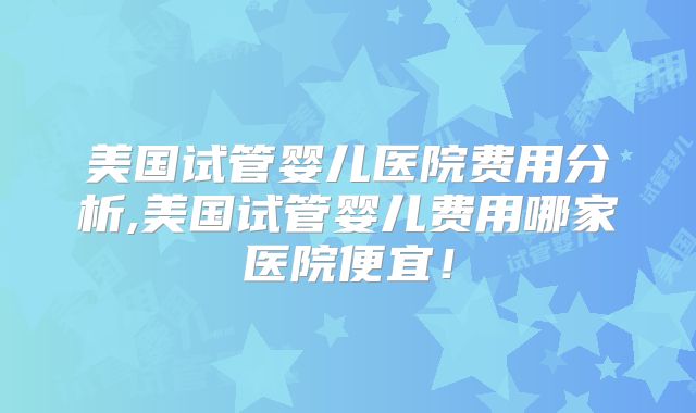 美国试管婴儿医院费用分析,美国试管婴儿费用哪家医院便宜！