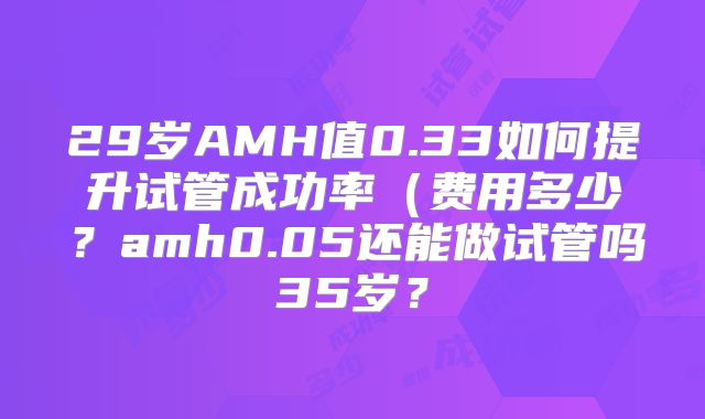 29岁AMH值0.33如何提升试管成功率（费用多少？amh0.05还能做试管吗35岁？